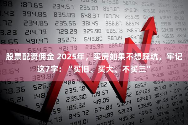 股票配资佣金 2025年，买房如果不想踩坑，牢记这7字：“买旧、买大、不买三”