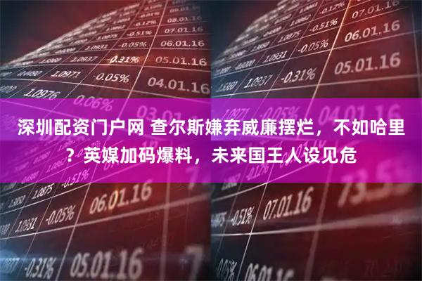 深圳配资门户网 查尔斯嫌弃威廉摆烂，不如哈里？英媒加码爆料，未来国王人设见危