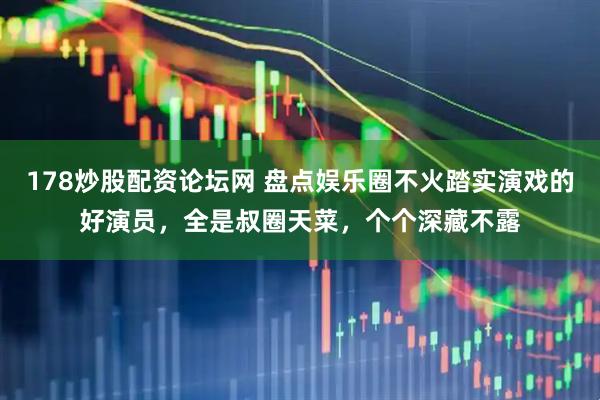 178炒股配资论坛网 盘点娱乐圈不火踏实演戏的好演员，全是叔圈天菜，个个深藏不露