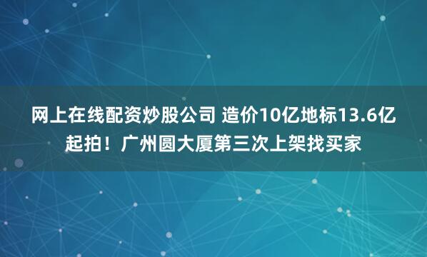 网上在线配资炒股公司 造价10亿地标13.6亿起拍！广州圆大厦第三次上架找买家