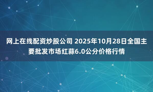 网上在线配资炒股公司 2025年10月28日全国主要批发市场红蒜6.0公分价格行情