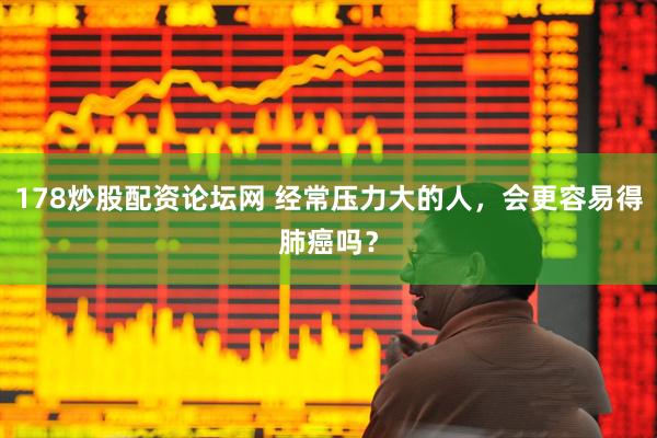 178炒股配资论坛网 经常压力大的人，会更容易得肺癌吗？