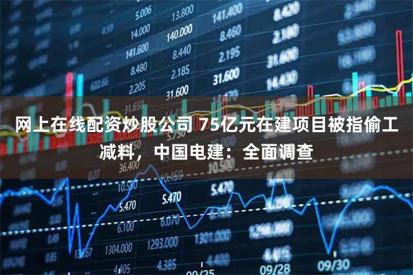 网上在线配资炒股公司 75亿元在建项目被指偷工减料，中国电建：全面调查