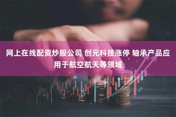 网上在线配资炒股公司 创元科技涨停 轴承产品应用于航空航天等领域