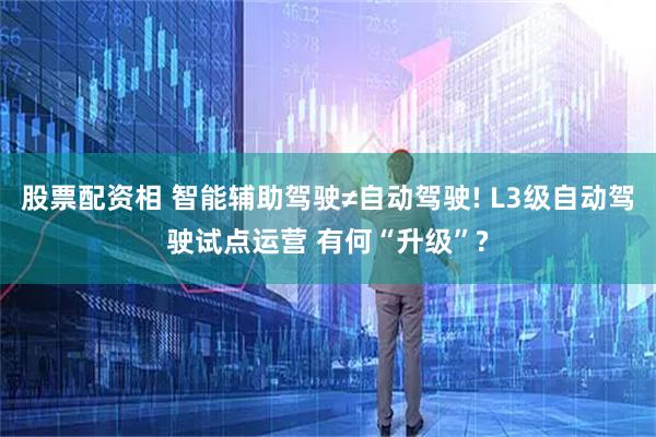 股票配资相 智能辅助驾驶≠自动驾驶! L3级自动驾驶试点运营 有何“升级”?