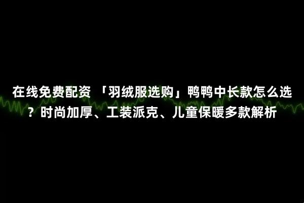在线免费配资 「羽绒服选购」鸭鸭中长款怎么选？时尚加厚、工装派克、儿童保暖多款解析