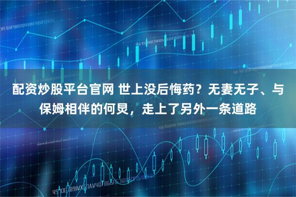 配资炒股平台官网 世上没后悔药？无妻无子、与保姆相伴的何炅，走上了另外一条道路