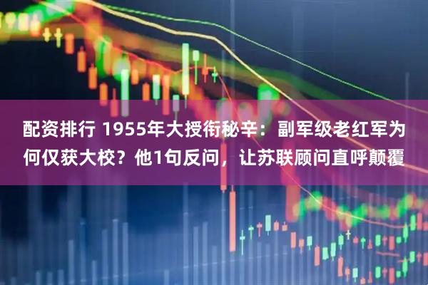 配资排行 1955年大授衔秘辛：副军级老红军为何仅获大校？他1句反问，让苏联顾问直呼颠覆